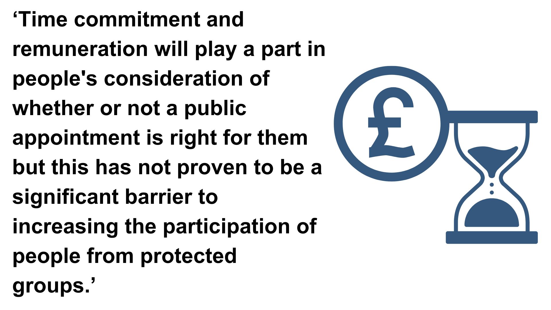 ‘Time commitment and remuneration will play a part in people's consideration of whether or not a public appointment is right for them but this has not proven to be a significant barrier to increasing the participation of people from protected groups.’
